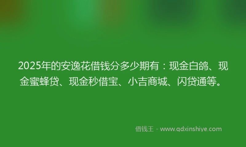 2025年的安逸花借钱分多少期有：现金白鸽、现金蜜蜂贷、现金秒借宝、小吉商城、闪贷通等。