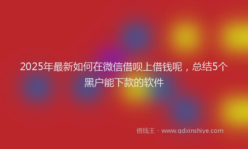 2025年最新如何在微信借呗上借钱呢，总结5个黑户能下款的软件