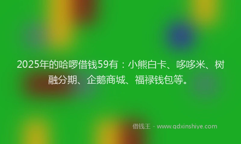 2025年的哈啰借钱59有：小熊白卡、哆哆米、树融分期、企鹅商城、福禄钱包等。