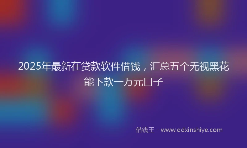 2025年最新在贷款软件借钱，汇总五个无视黑花能下款一万元口子