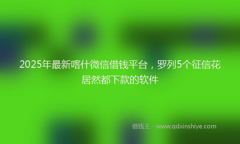 2025年最新喀什微信借钱平台，罗列5个征信花居然都下款的软件