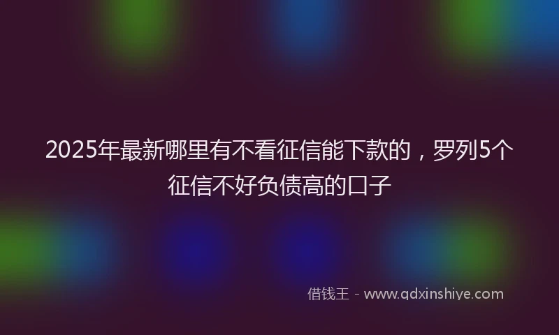 2025年最新哪里有不看征信能下款的，罗列5个征信不好负债高的口子