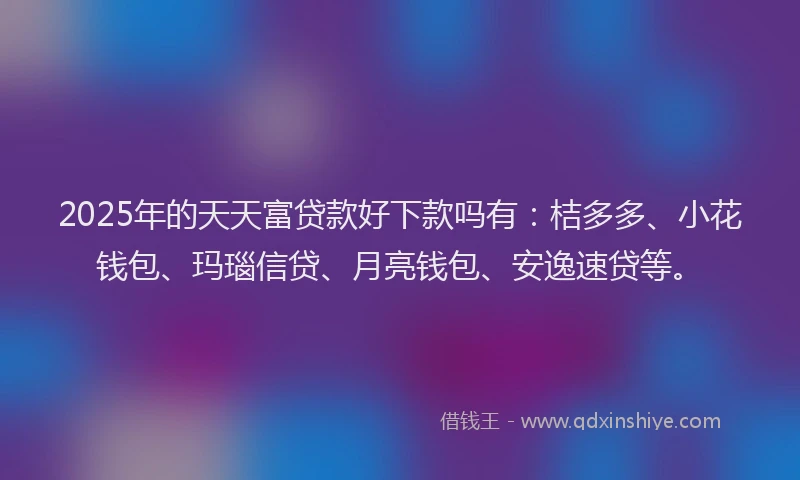 2025年的天天富贷款好下款吗有：桔多多、小花钱包、玛瑙信贷、月亮钱包、安逸速贷等。