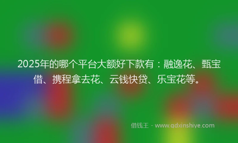 2025年的哪个平台大额好下款有：融逸花、甄宝借、携程拿去花、云钱快贷、乐宝花等。