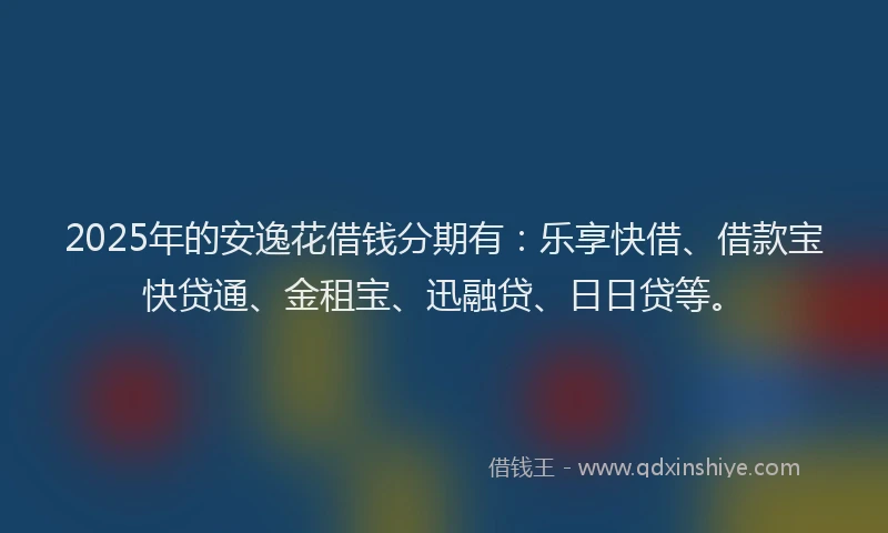 2025年的安逸花借钱分期有：乐享快借、借款宝快贷通、金租宝、迅融贷、日日贷等。