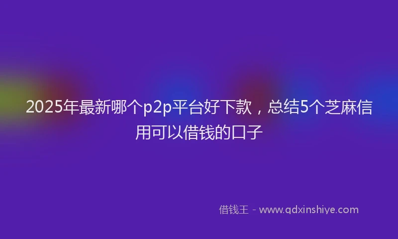 2025年最新哪个p2p平台好下款，总结5个芝麻信用可以借钱的口子