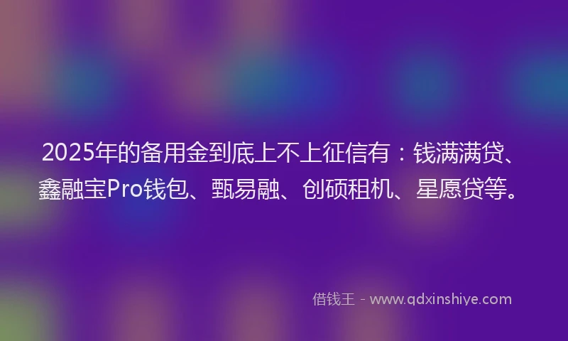 2025年的备用金到底上不上征信有：钱满满贷、鑫融宝Pro钱包、甄易融、创硕租机、星愿贷等。