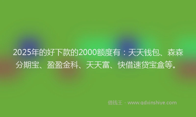 2025年的好下款的2000额度有：天天钱包、森森分期宝、盈盈金科、天天富、快借速贷宝盒等。