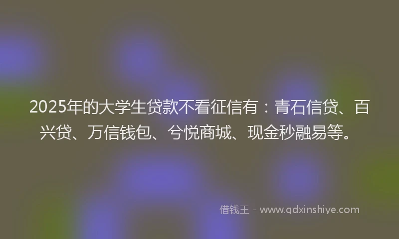 2025年的大学生贷款不看征信有：青石信贷、百兴贷、万信钱包、兮悦商城、现金秒融易等。