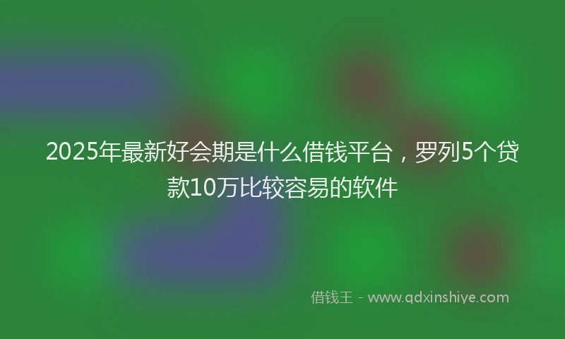 2025年最新好会期是什么借钱平台，罗列5个贷款10万比较容易的软件