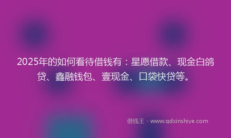 2025年的如何看待借钱有：星愿借款、现金白鸽贷、鑫融钱包、壹现金、口袋快贷等。
