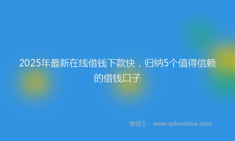 2025年最新在线借钱下款快，归纳5个值得信赖的借钱口子