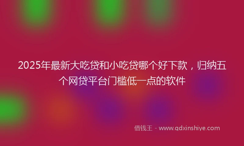2025年最新大吃贷和小吃贷哪个好下款，归纳五个网贷平台门槛低一点的软件