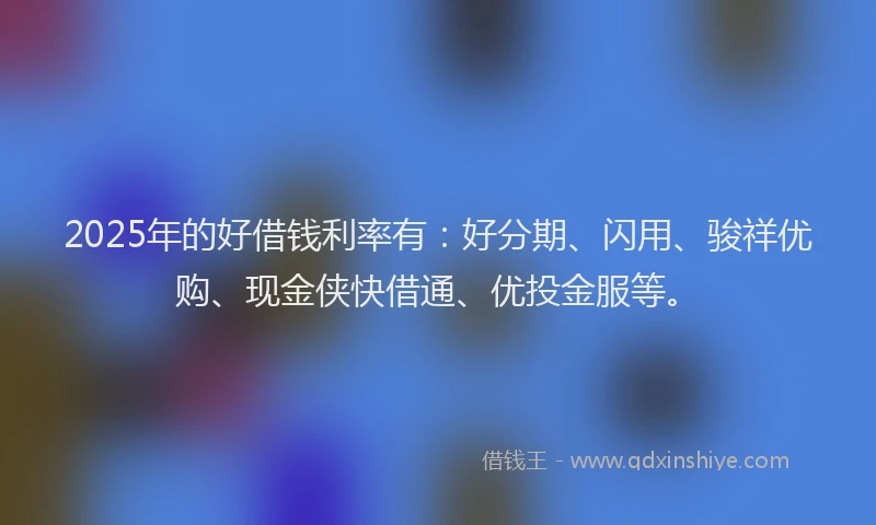 2025年的好借钱利率有：好分期、闪用、骏祥优购、现金侠快借通、优投金服等。