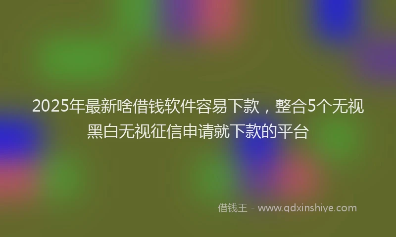 2025年最新啥借钱软件容易下款，整合5个无视黑白无视征信申请就下款的平台