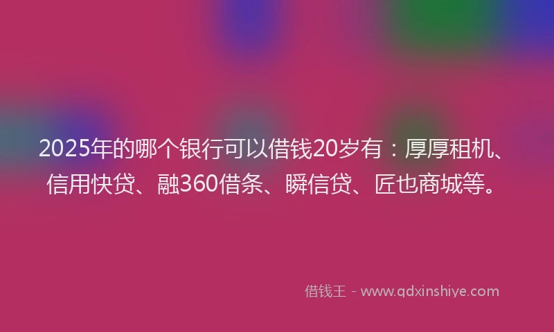 2025年的哪个银行可以借钱20岁有：厚厚租机、信用快贷、融360借条、瞬信贷、匠也商城等。