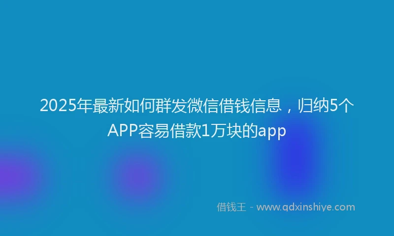 2025年最新如何群发微信借钱信息，归纳5个APP容易借款1万块的app