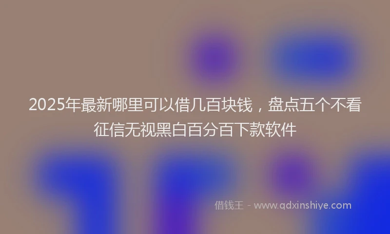 2025年最新哪里可以借几百块钱，盘点五个不看征信无视黑白百分百下款软件