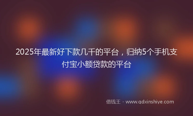 2025年最新好下款几千的平台，归纳5个手机支付宝小额贷款的平台