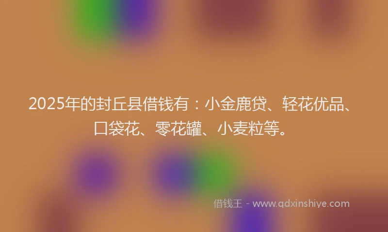 2025年的封丘县借钱有：小金鹿贷、轻花优品、口袋花、零花罐、小麦粒等。