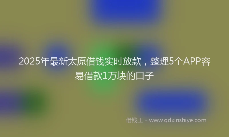 2025年最新太原借钱实时放款，整理5个APP容易借款1万块的口子
