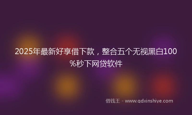 2025年最新好享借下款，整合五个无视黑白100%秒下网贷软件