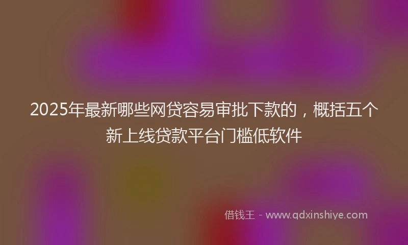 2025年最新哪些网贷容易审批下款的，概括五个新上线贷款平台门槛低软件