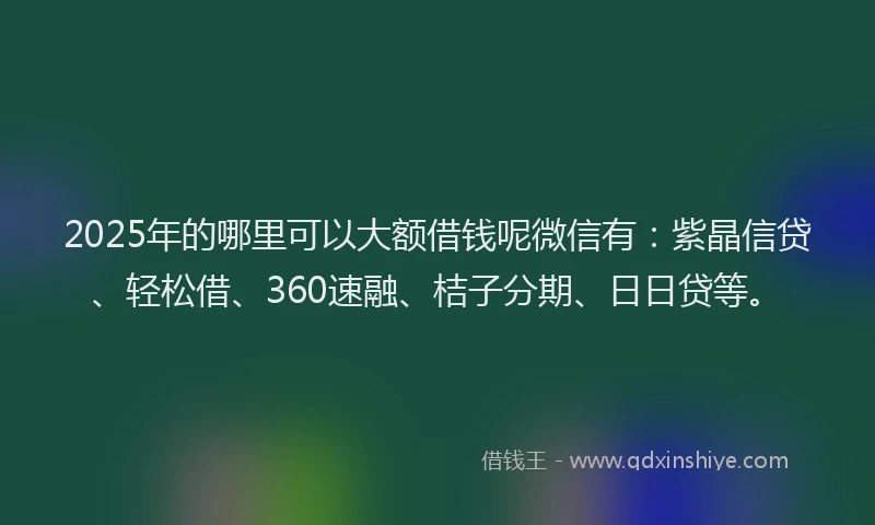2025年的哪里可以大额借钱呢微信有：紫晶信贷、轻松借、360速融、桔子分期、日日贷等。
