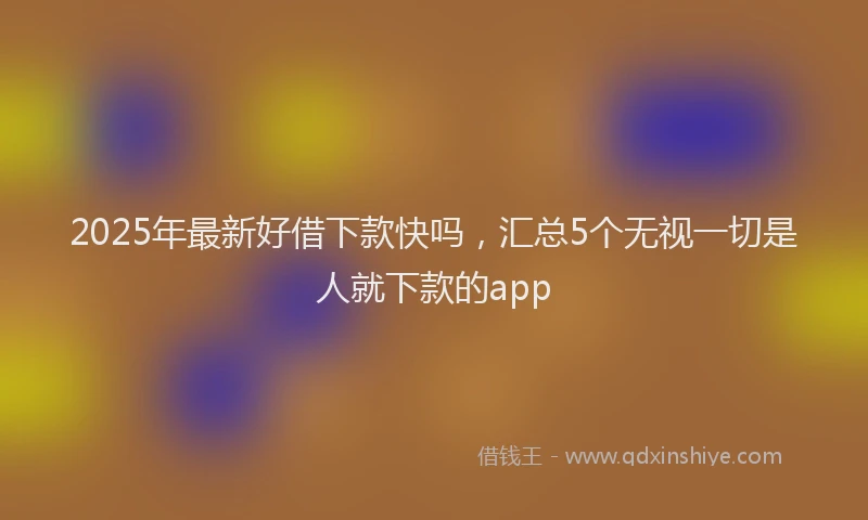 2025年最新好借下款快吗，汇总5个无视一切是人就下款的app