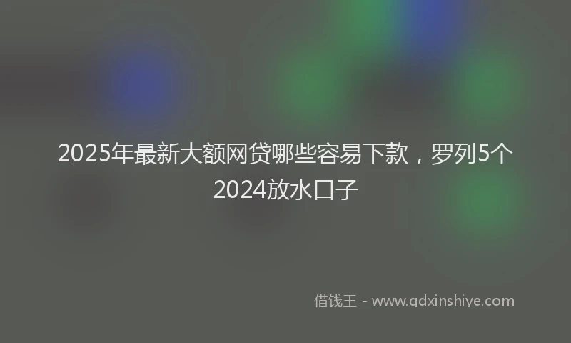 2025年最新大额网贷哪些容易下款，罗列5个2024放水口子