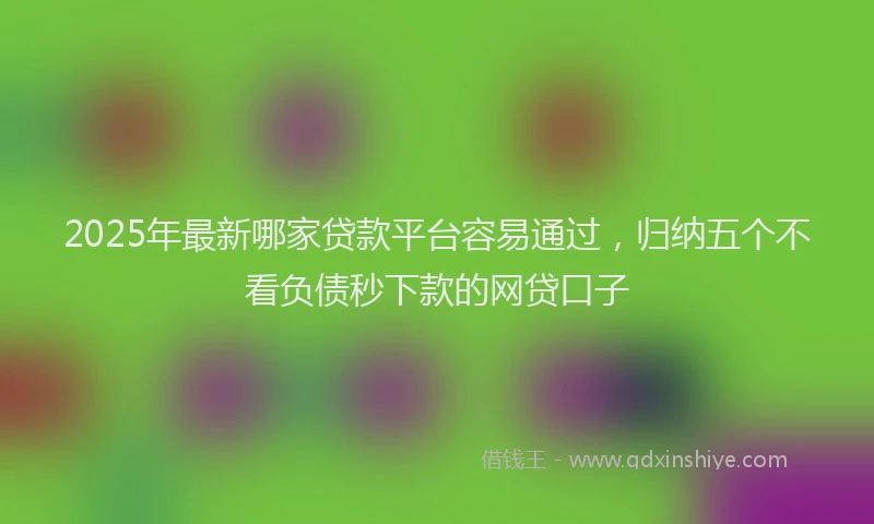2025年最新哪家贷款平台容易通过，归纳五个不看负债秒下款的网贷口子