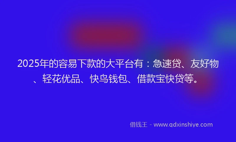 2025年的容易下款的大平台有：急速贷、友好物、轻花优品、快鸟钱包、借款宝快贷等。