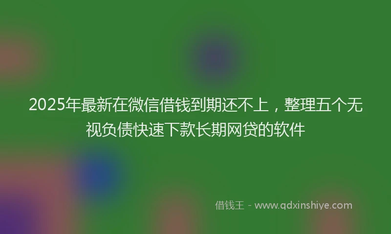 2025年最新在微信借钱到期还不上，整理五个无视负债快速下款长期网贷的软件