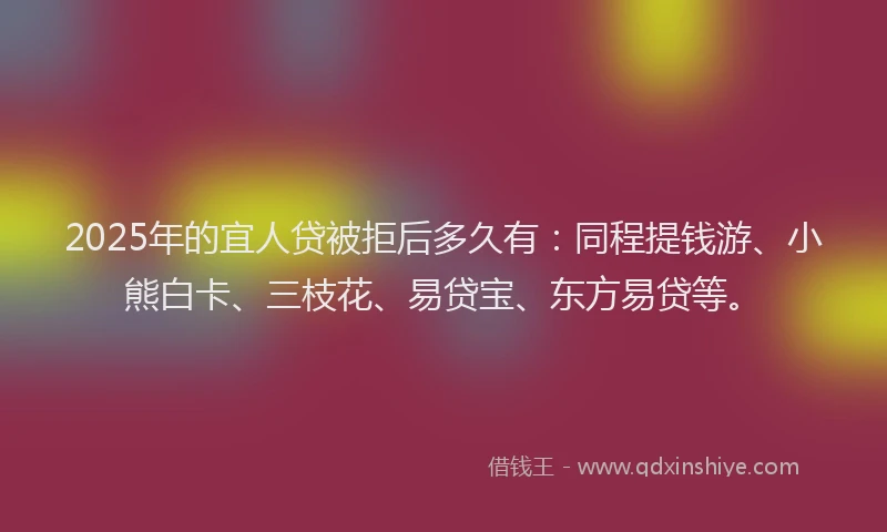 2025年的宜人贷被拒后多久有：同程提钱游、小熊白卡、三枝花、易贷宝、东方易贷等。