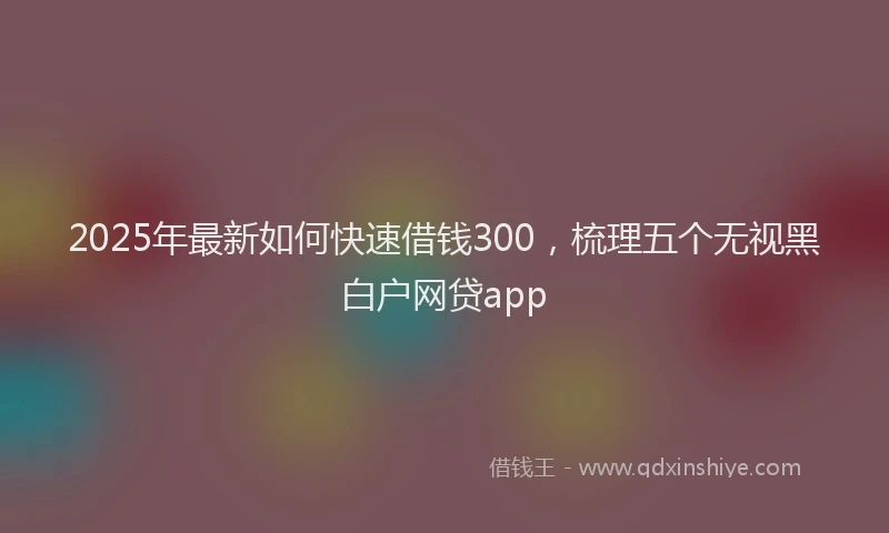 2025年最新如何快速借钱300，梳理五个无视黑白户网贷app