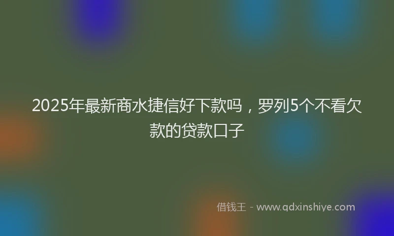 2025年最新商水捷信好下款吗，罗列5个不看欠款的贷款口子