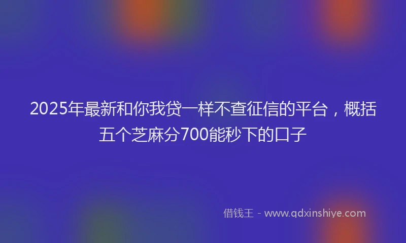 2025年最新和你我贷一样不查征信的平台，概括五个芝麻分700能秒下的口子