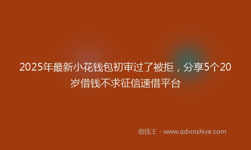 2025年最新小花钱包初审过了被拒，分享5个20岁借钱不求征信速借平台