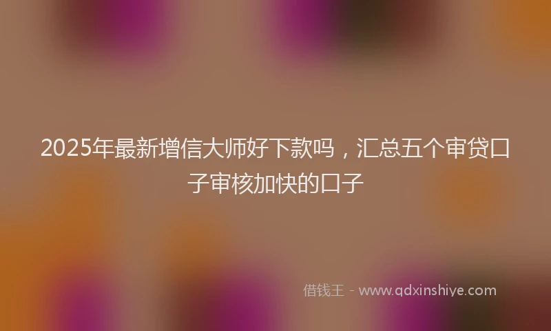 2025年最新增信大师好下款吗，汇总五个审贷口子审核加快的口子