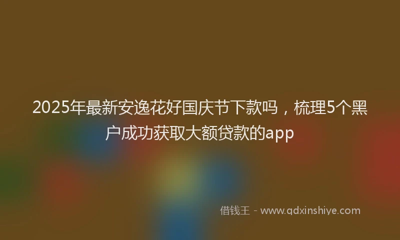 2025年最新安逸花好国庆节下款吗，梳理5个黑户成功获取大额贷款的app