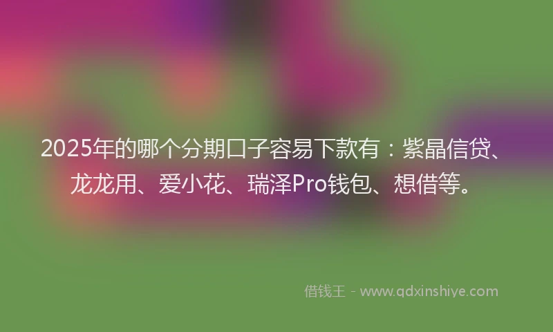 2025年的哪个分期口子容易下款有：紫晶信贷、龙龙用、爱小花、瑞泽Pro钱包、想借等。