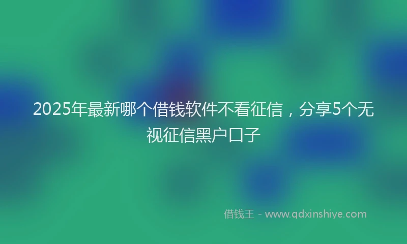 2025年最新哪个借钱软件不看征信，分享5个无视征信黑户口子