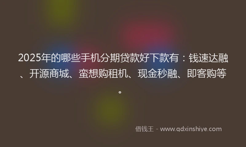 2025年的哪些手机分期贷款好下款有：钱速达融、开源商城、蛮想购租机、现金秒融、即客购等。