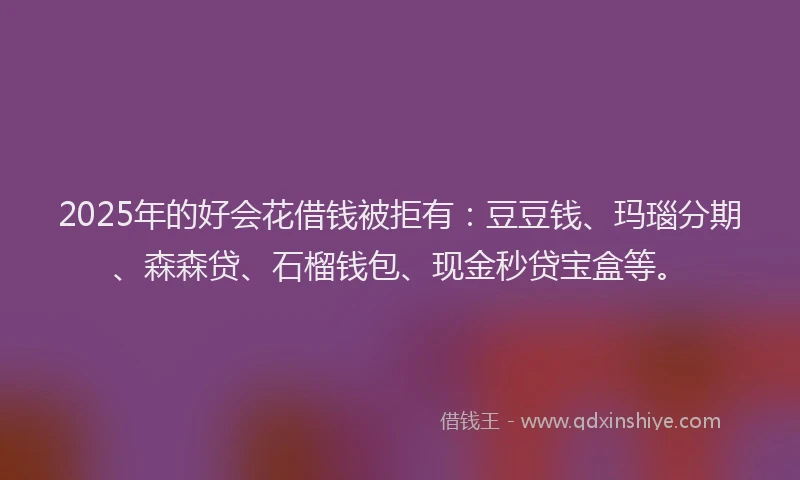 2025年的好会花借钱被拒有：豆豆钱、玛瑙分期、森森贷、石榴钱包、现金秒贷宝盒等。