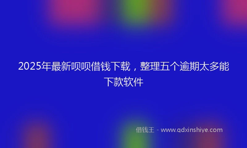 2025年最新呗呗借钱下载，整理五个逾期太多能下款软件