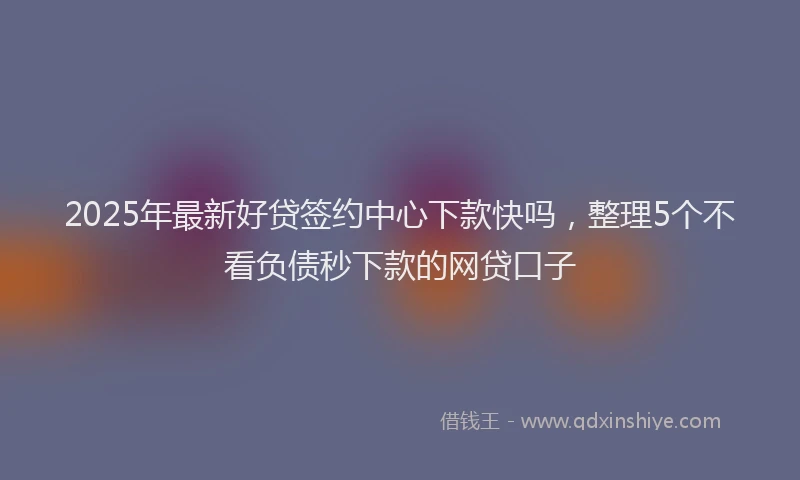 2025年最新好贷签约中心下款快吗，整理5个不看负债秒下款的网贷口子