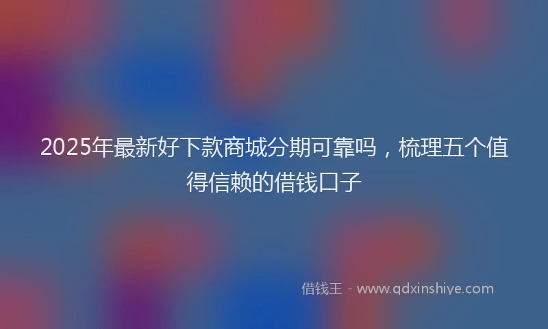 2025年最新好下款商城分期可靠吗，梳理五个值得信赖的借钱口子