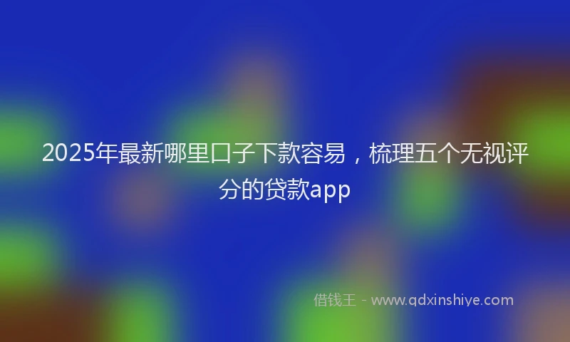 2025年最新哪里口子下款容易，梳理五个无视评分的贷款app