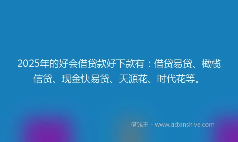 2025年的好会借贷款好下款有：借贷易贷、橄榄信贷、现金快易贷、天源花、时代花等。