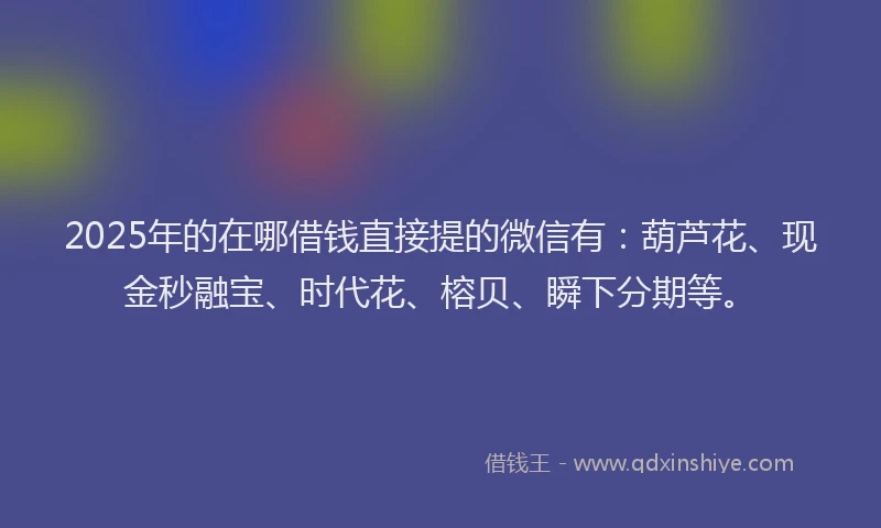 2025年的在哪借钱直接提的微信有：葫芦花、现金秒融宝、时代花、榕贝、瞬下分期等。